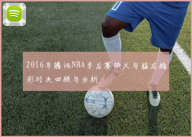 2016年腾讯NBA季后赛热火与猛龙精彩对决回顾与分析
