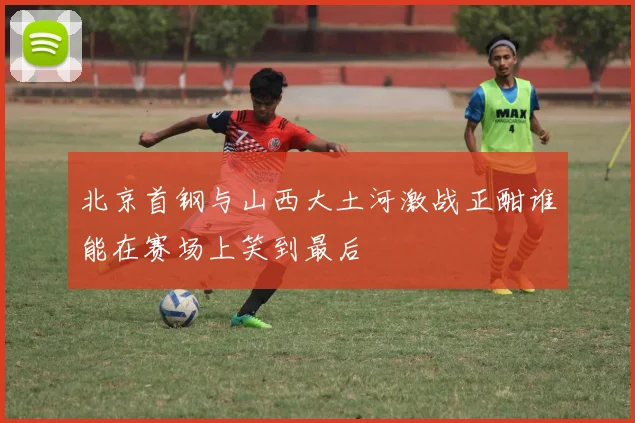 北京首钢与山西大土河激战正酣谁能在赛场上笑到最后