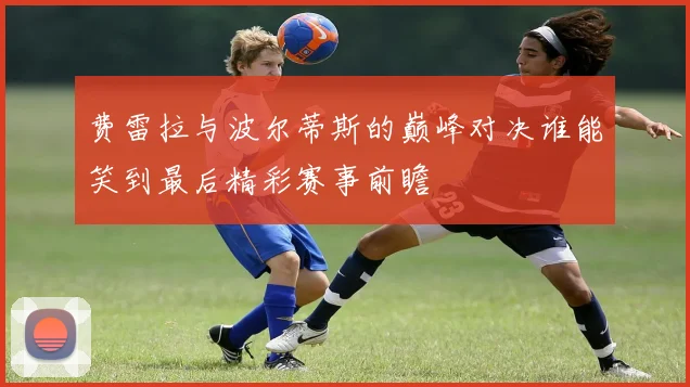 费雷拉与波尔蒂斯的巅峰对决谁能笑到最后精彩赛事前瞻