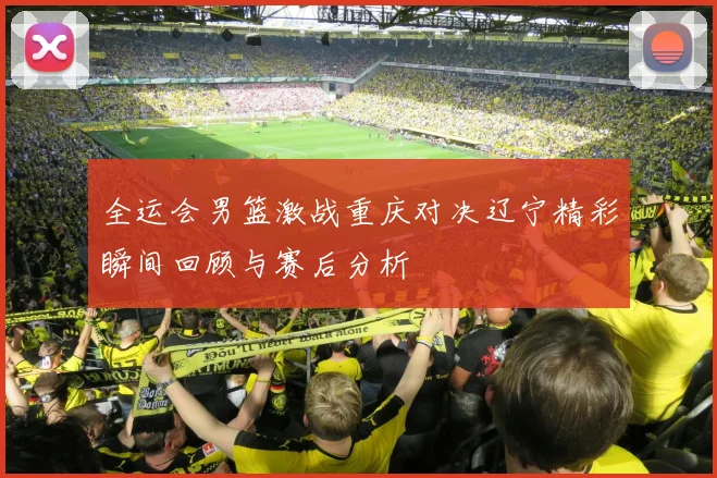 全运会男篮激战重庆对决辽宁精彩瞬间回顾与赛后分析