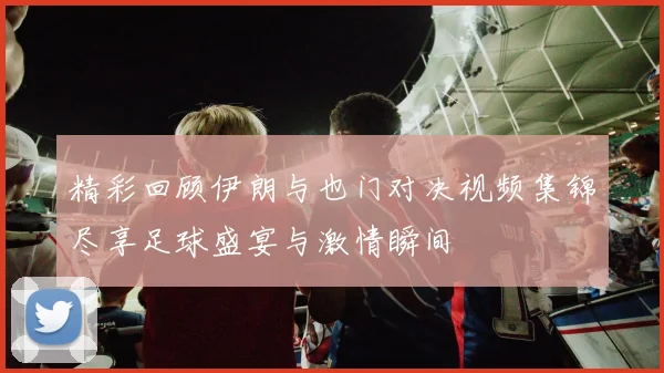 精彩回顾伊朗与也门对决视频集锦尽享足球盛宴与激情瞬间