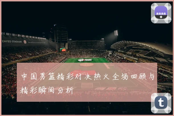 中国男篮精彩对决热火全场回顾与精彩瞬间分析