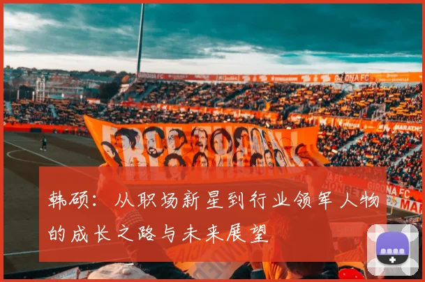 韩硕：从职场新星到行业领军人物的成长之路与未来展望
