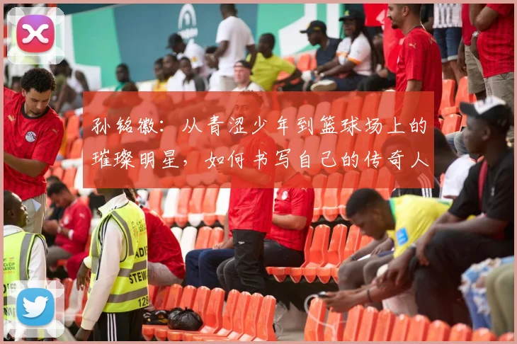 孙铭徽：从青涩少年到篮球场上的璀璨明星，如何书写自己的传奇人生