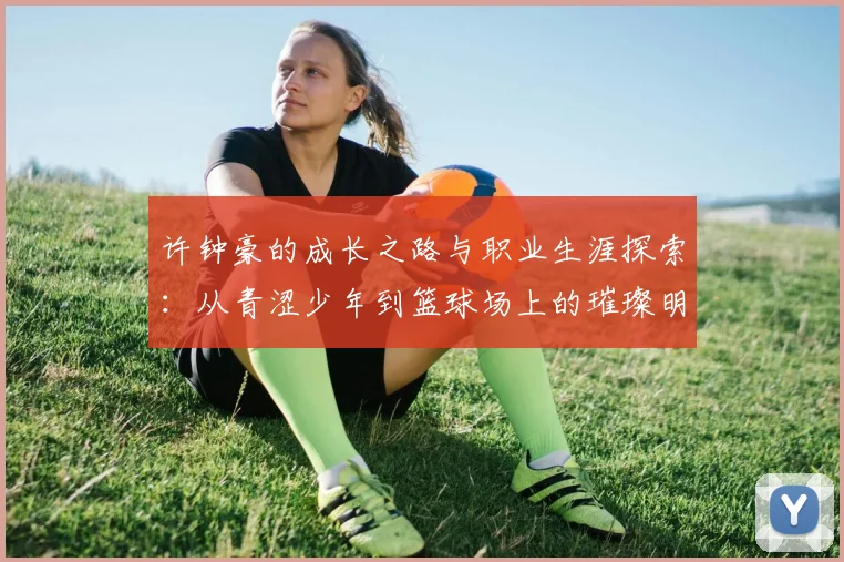 许钟豪的成长之路与职业生涯探索：从青涩少年到篮球场上的璀璨明星