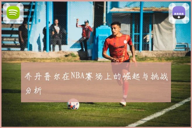乔丹普尔在NBA赛场上的崛起与挑战分析
