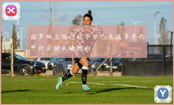 赫罗纳主场迎战毕尔巴竞技争夺西甲积分榜关键胜利