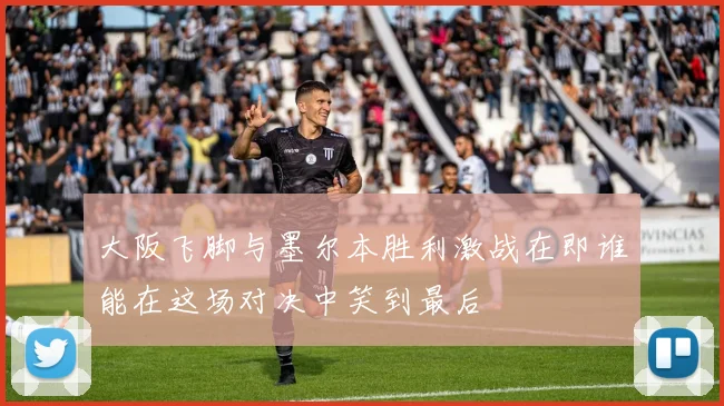 大阪飞脚与墨尔本胜利激战在即谁能在这场对决中笑到最后