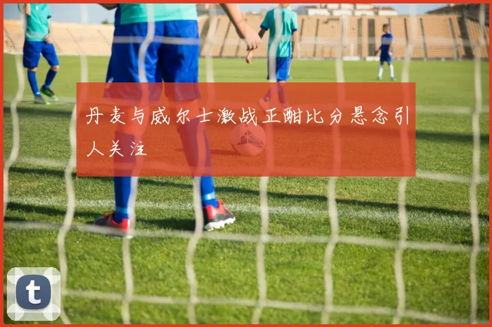 丹麦与威尔士激战正酣比分悬念引人关注
