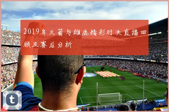 2019年火箭与雄鹿精彩对决直播回顾及赛后分析