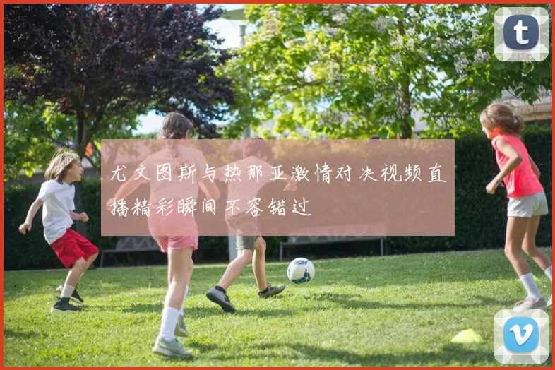 尤文图斯与热那亚激情对决视频直播精彩瞬间不容错过