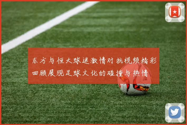 东方与恒大球迷激情对抗视频精彩回顾展现足球文化的碰撞与热情