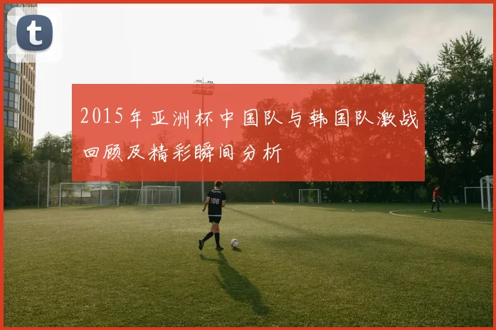 2015年亚洲杯中国队与韩国队激战回顾及精彩瞬间分析
