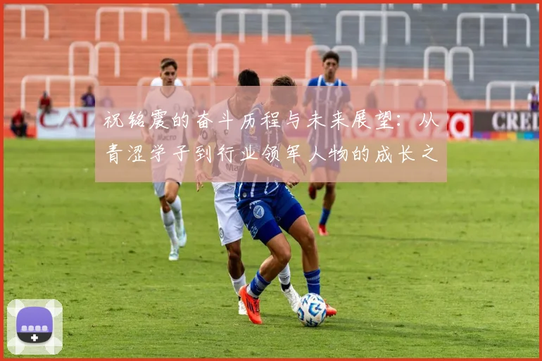 祝铭震的奋斗历程与未来展望：从青涩学子到行业领军人物的成长之路