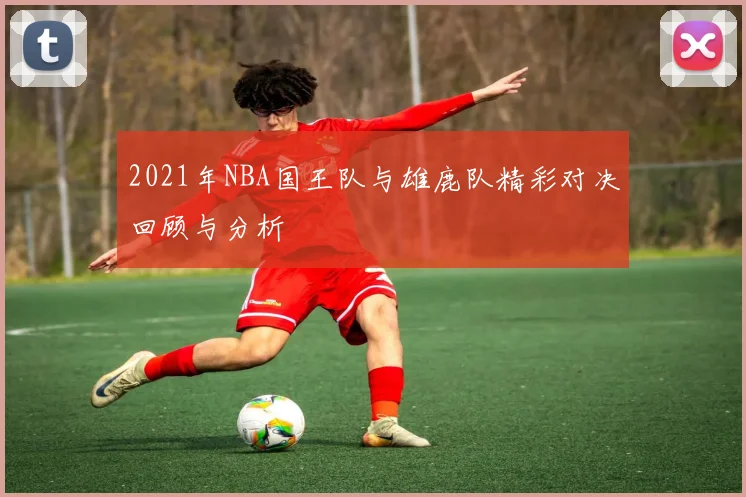 2021年NBA国王队与雄鹿队精彩对决回顾与分析