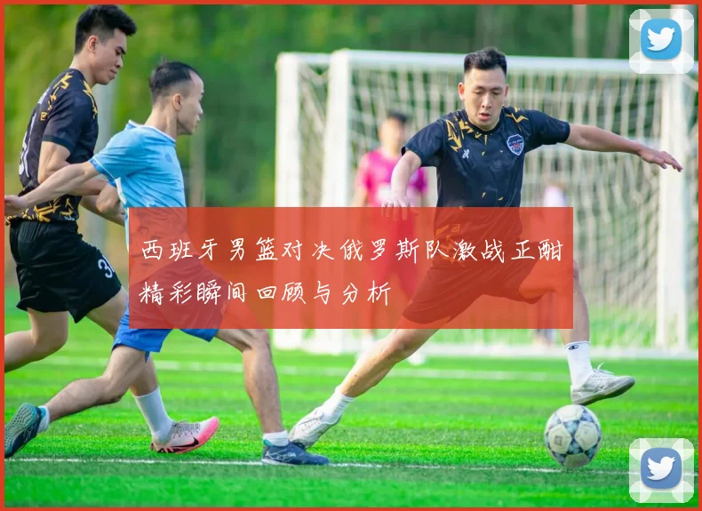 西班牙男篮对决俄罗斯队激战正酣精彩瞬间回顾与分析