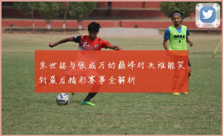朱世赫与张成万的巅峰对决谁能笑到最后精彩赛事全解析