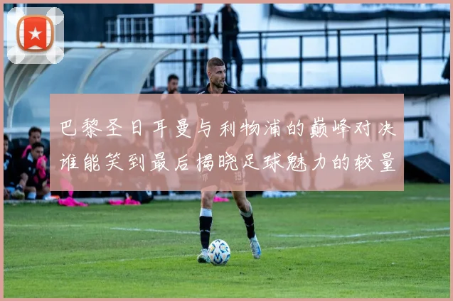 巴黎圣日耳曼与利物浦的巅峰对决谁能笑到最后揭晓足球魅力的较量